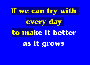 If we can try with

every day
to make it better
as it grows
