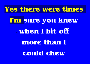 Yes there were times
I'm sure you knew
when I bit off
more than I

could chew