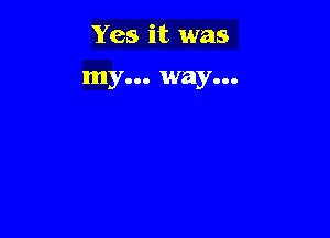 Yes it was

my... way...