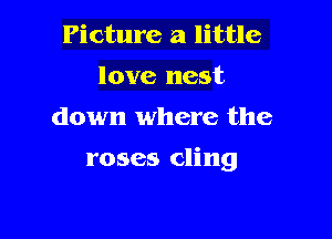 Picture a little
love nest
down where the

roses cling