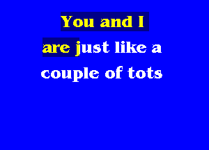 You and l
are just like a

couple of tots