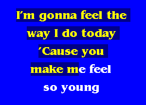 I'm gonna feel the

way I do today
'(huse you
make me feel
so young