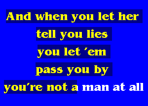 And when you let her
tell you lies
you let 'em
pass you by
you're not a man at all