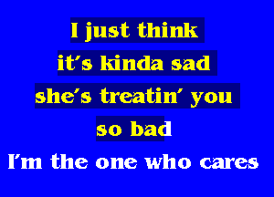 I just think
it's kinda sad
she's treatin' you
so bad
I'm the one who cares