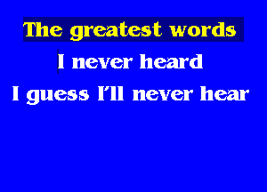 The greatest words
I never heard
I guess I'll never hear