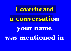 I overheard
a conversation
your name

was mentioned in