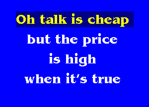 0h talk is cheap
but the price

is high

when it's true
