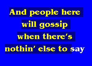 And people here
will gossip
when there's

nothin' else to say