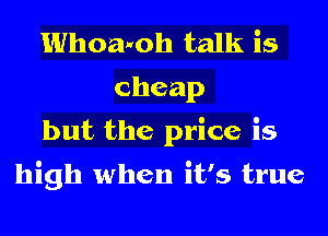Whoanoh talk is
cheap
but the price is

high when it's true