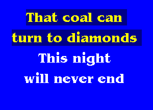 That coal can
turn to diamonds
This night
will never end