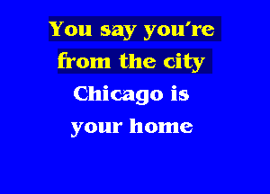 You say you're
from the city
Chicago is

your home