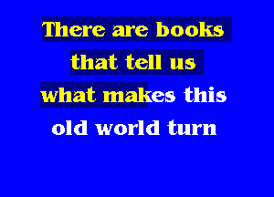 There are books

that tell us
what makes this

old world turn