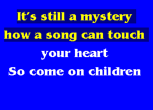 It's still a mystery
how a song can touch
your heart
So come on children