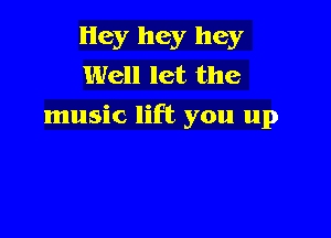 Hey hey hey
Well let the
music lift you up