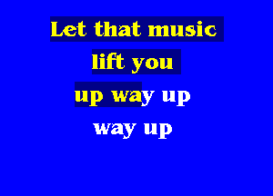 Let that music

lift you

up way up
way up