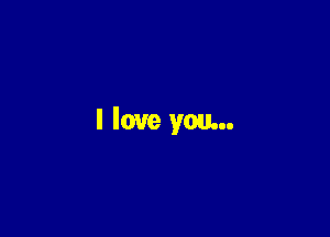 I love you...