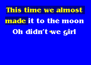 This time we almost
made it to the moon
on didn't we girl