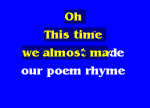 Oh
This tim'e
we almost made

our poem rhyme