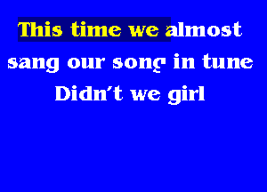 This time we almost
sang our song in tune
Didn't we girl