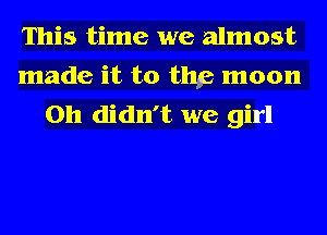 This time we almost
made it to thp moon
on didn't we girl