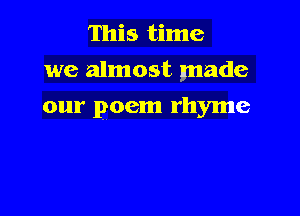 This time
we almost made

our poem rhyme