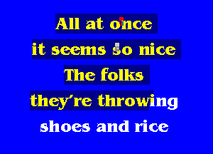 All at once
it seems S10 nice
The folks
they're throwing
shoes and rice