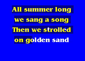 All summer long
we sang a song
Then we strolled
on golden sand