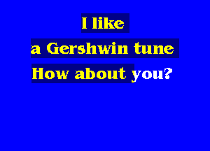I like
a Gershwin tune

How about you?