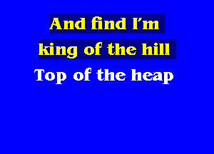 And End I'm
king of the hill
Top of the heap