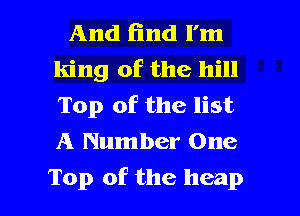 And find I'm
king of the hill
Top of the list
A Number One

Top of the heap l