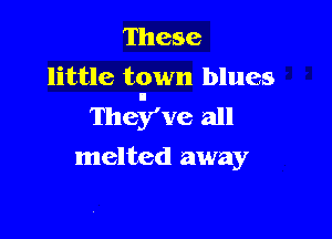 These

little town blues
They've all

melted away
