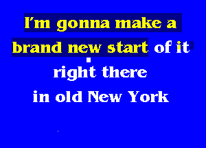 I'm gonna make a
brand new start of it
righnt there
in old New York