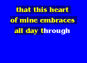 that this heart

of mine embraces
all day through