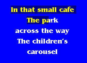 In that small cafe
The park

across the way

The children's
carousel