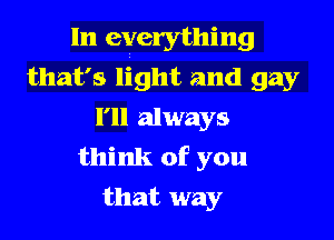 In everything
that's light and gay
I'll always

think of you
that way