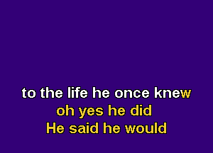 to the life he once knew
oh yes he did
He said he would