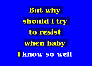 But why

should I try
to resist
when baby
I know so well