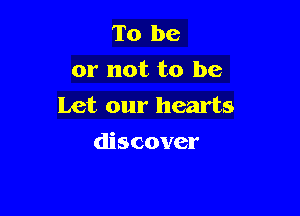 To be
or not to be
Let our hearts

discover