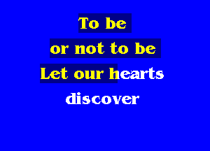 To be
or not to be
Let our hearts

discover