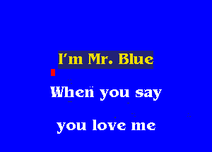I'm Mr. Blue

Wheli you say

you love me
