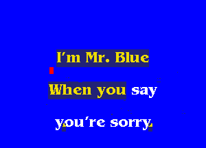 I'm Mr. Blue

When you say

you're sorry,