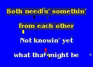 H , o l
Both needln somethln

from each other
ll

Not knowin' yeii

what thatqnight be '1