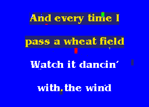And every tin'le I
pass a wheat figld

Watch it dancin'

with. the wind I