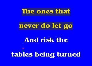 The ones that
never do let go

And risk the

tabies being turned