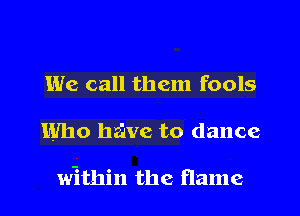 We call them fools
Who halve to dance

within the flame