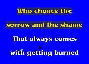 Who chance the
sorrow and the shame
That always comes

with getting burned