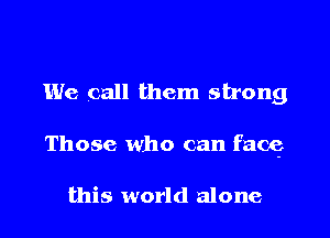 We call them strong
Those who can face,

this world alone