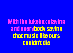 With the iUHBDDX Dlanng

and BUBI'UDOHU 5311ng
that music like ours
couldn't die