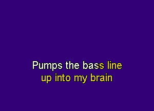 Pumps the bass line
up into my brain