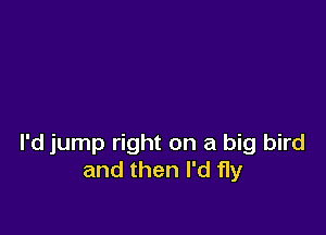 I'd jump right on a big bird
and then I'd fly